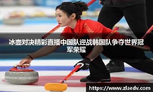 冰壶对决精彩直播中国队迎战韩国队争夺世界冠军荣耀