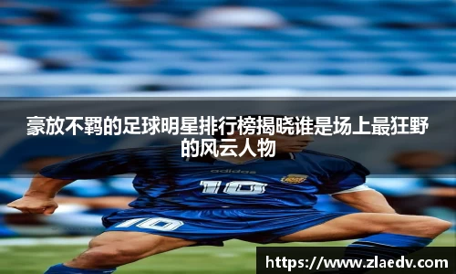 豪放不羁的足球明星排行榜揭晓谁是场上最狂野的风云人物